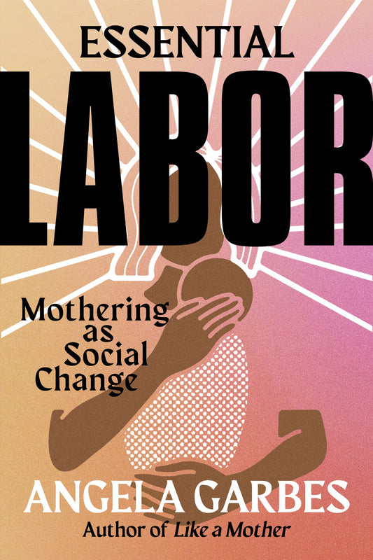 Essential Labor: Mothering as Social Change, by Angela Garbes